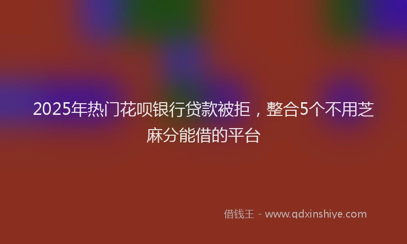 2025年热门花呗银行贷款被拒，整合5个不用芝麻分能借的平台
