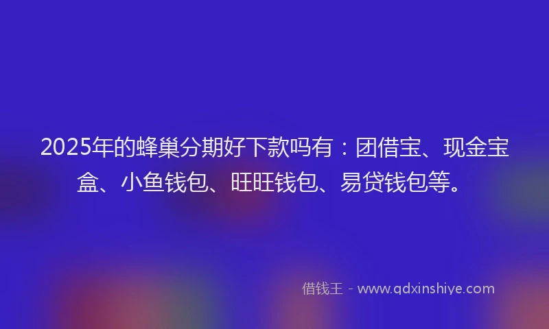 2025年的蜂巢分期好下款吗有：团借宝、现金宝盒、小鱼钱包、旺旺钱包、易贷钱包等。