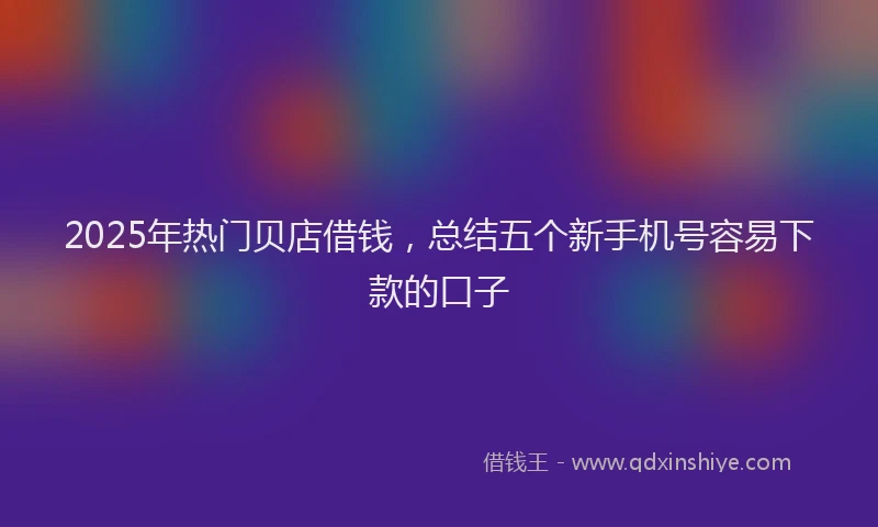 2025年热门贝店借钱，总结五个新手机号容易下款的口子