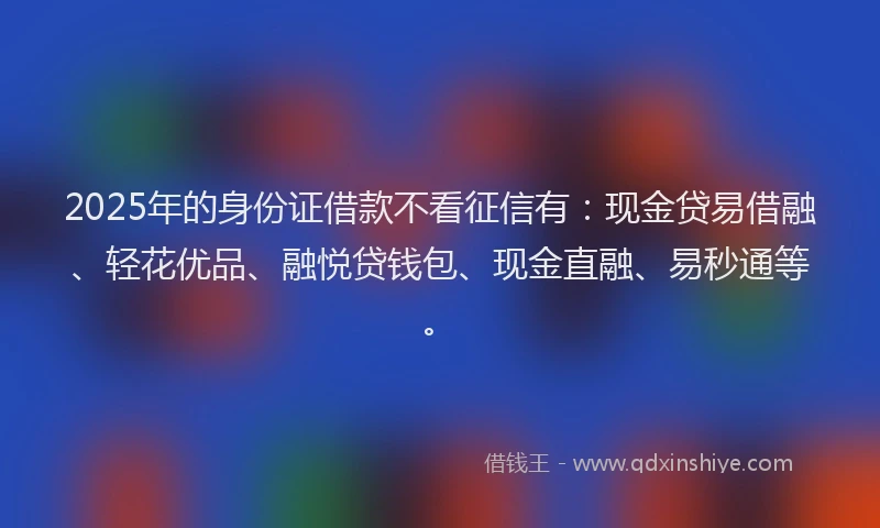 2025年的身份证借款不看征信有：现金贷易借融、轻花优品、融悦贷钱包、现金直融、易秒通等。