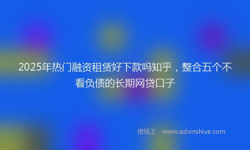 2025年热门融资租赁好下款吗知乎，整合五个不看负债的长期网贷口子