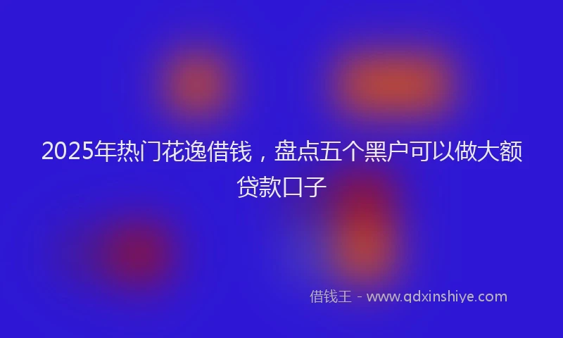 2025年热门花逸借钱，盘点五个黑户可以做大额贷款口子