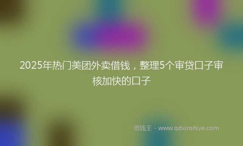 2025年热门美团外卖借钱，整理5个审贷口子审核加快的口子