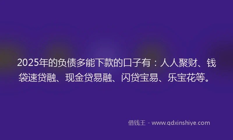 2025年的负债多能下款的口子有：人人聚财、钱袋速贷融、现金贷易融、闪贷宝易、乐宝花等。