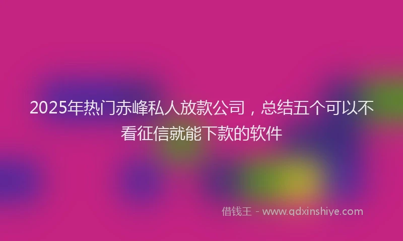 2025年热门赤峰私人放款公司，总结五个可以不看征信就能下款的软件