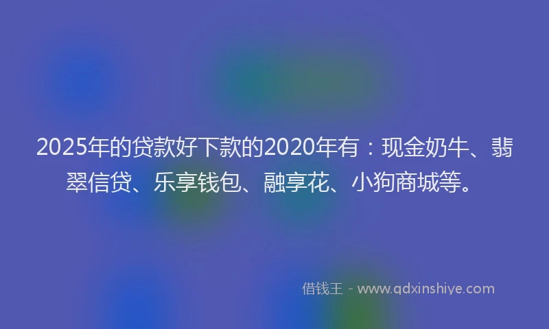 2025年的贷款好下款的2020年有：现金奶牛、翡翠信贷、乐享钱包、融享花、小狗商城等。