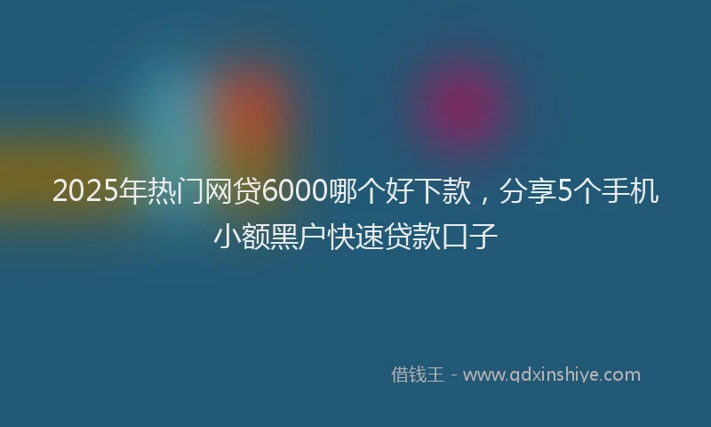 2025年热门网贷6000哪个好下款，分享5个手机小额黑户快速贷款口子