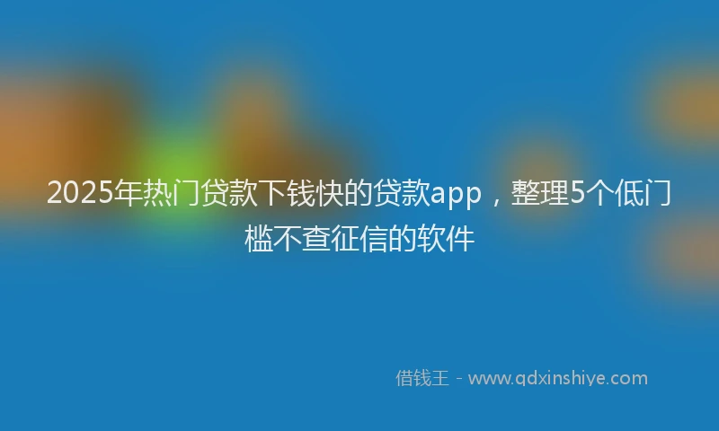 2025年热门贷款下钱快的贷款app，整理5个低门槛不查征信的软件