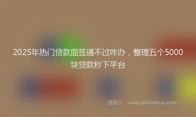 2025年热门贷款面签通不过咋办，整理五个5000块贷款秒下平台