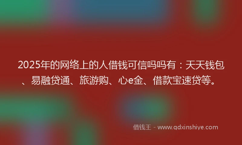 2025年的网络上的人借钱可信吗吗有：天天钱包、易融贷通、旅游购、心e金、借款宝速贷等。