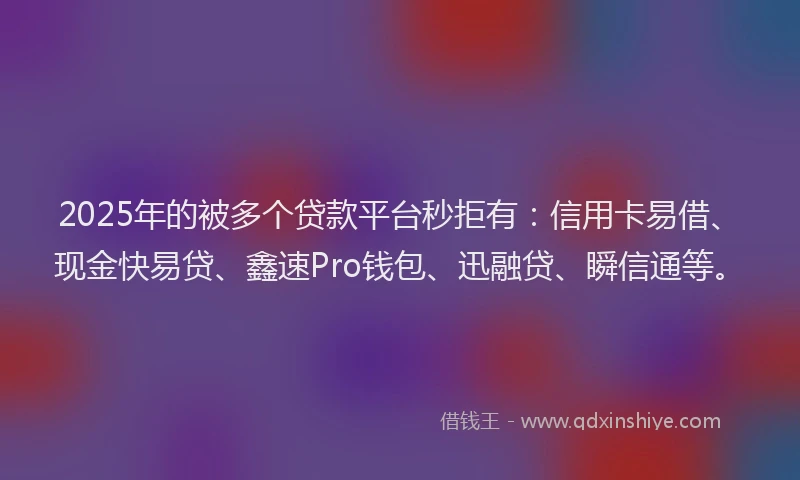 2025年的被多个贷款平台秒拒有：信用卡易借、现金快易贷、鑫速Pro钱包、迅融贷、瞬信通等。