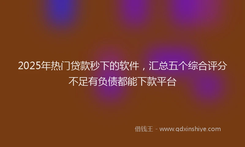 2025年热门贷款秒下的软件，汇总五个综合评分不足有负债都能下款平台