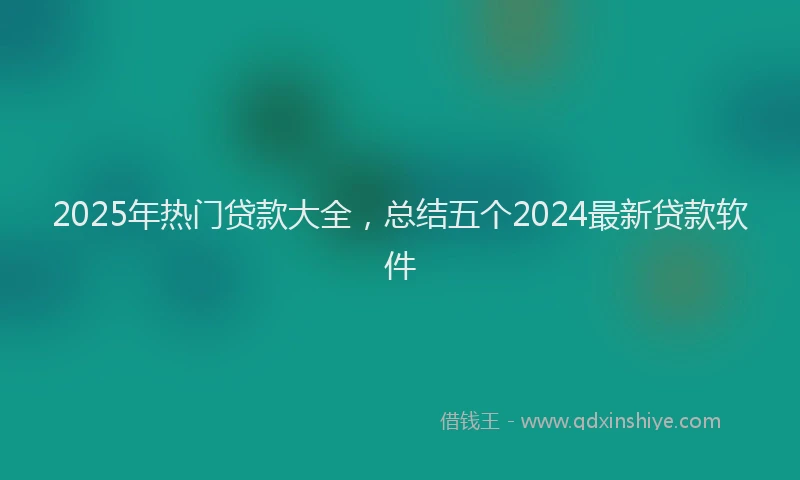 2025年热门贷款大全，总结五个2024最新贷款软件