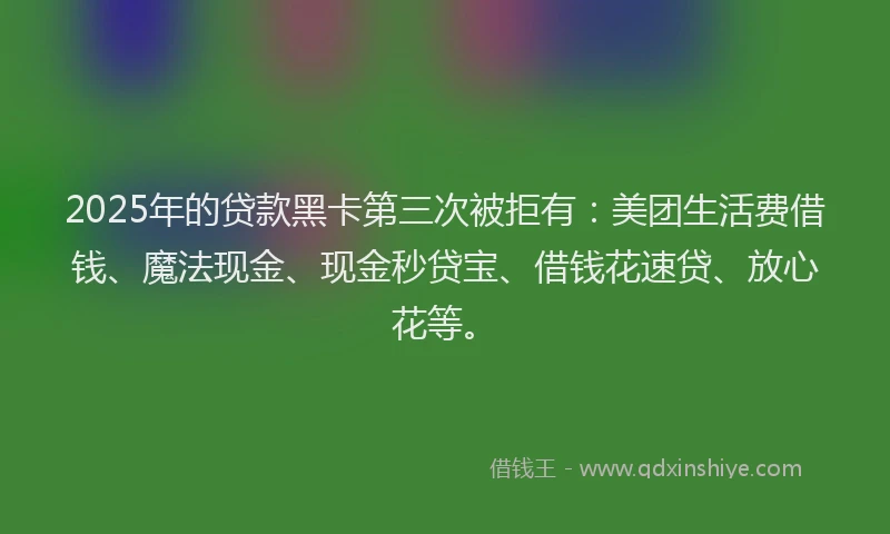 2025年的贷款黑卡第三次被拒有：美团生活费借钱、魔法现金、现金秒贷宝、借钱花速贷、放心花等。