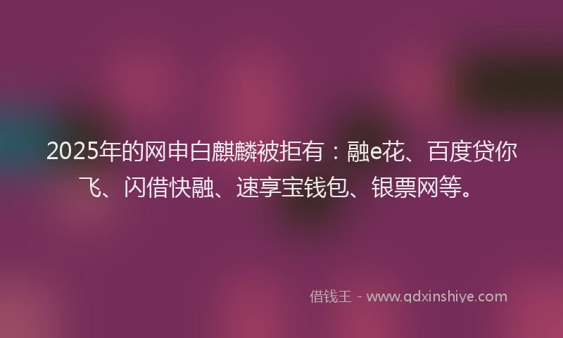 2025年的网申白麒麟被拒有：融e花、百度贷你飞、闪借快融、速享宝钱包、银票网等。