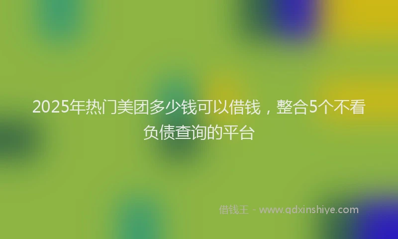 2025年热门美团多少钱可以借钱，整合5个不看负债查询的平台