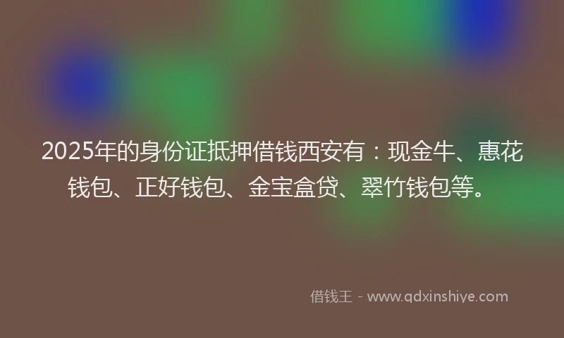 2025年的身份证抵押借钱西安有：现金牛、惠花钱包、正好钱包、金宝盒贷、翠竹钱包等。