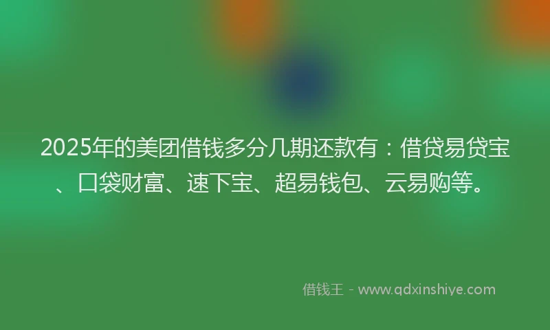 2025年的美团借钱多分几期还款有：借贷易贷宝、口袋财富、速下宝、超易钱包、云易购等。