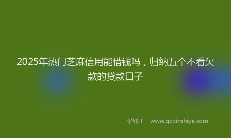 2025年热门芝麻信用能借钱吗，归纳五个不看欠款的贷款口子