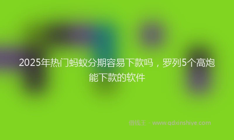 2025年热门蚂蚁分期容易下款吗，罗列5个高炮能下款的软件