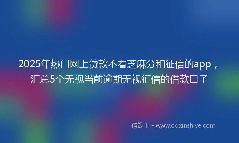 2025年热门网上贷款不看芝麻分和征信的app，汇总5个无视当前逾期无视征信的借款口子