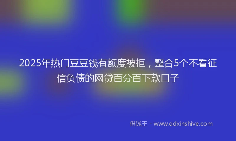2025年热门豆豆钱有额度被拒，整合5个不看征信负债的网贷百分百下款口子