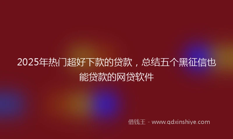 2025年热门超好下款的贷款，总结五个黑征信也能贷款的网贷软件