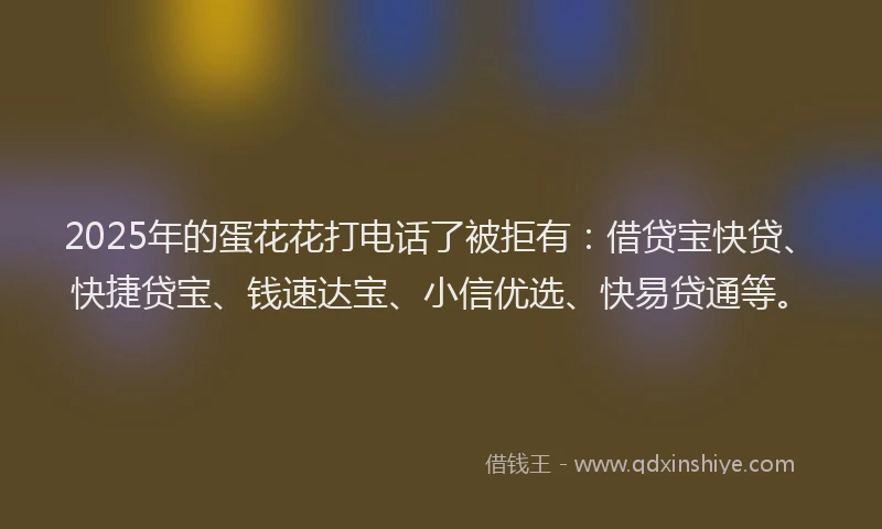 2025年的蛋花花打电话了被拒有：借贷宝快贷、快捷贷宝、钱速达宝、小信优选、快易贷通等。