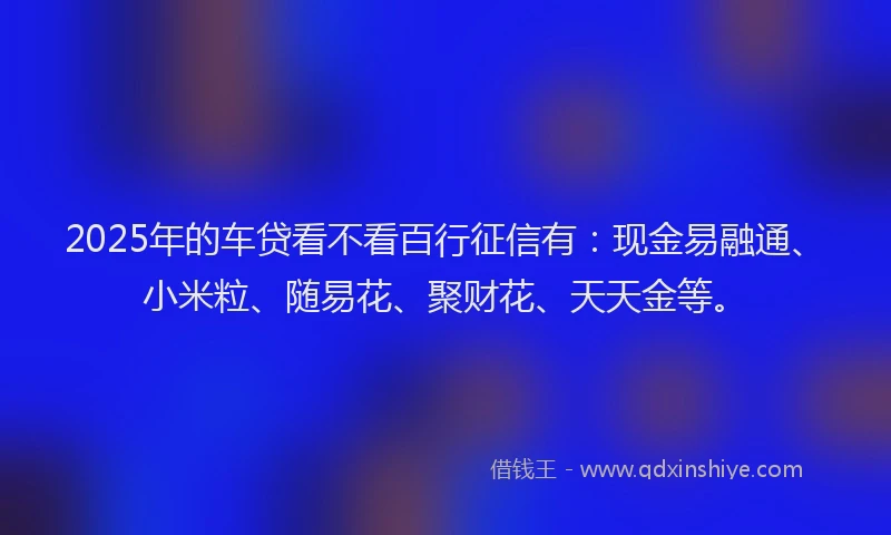 2025年的车贷看不看百行征信有：现金易融通、小米粒、随易花、聚财花、天天金等。