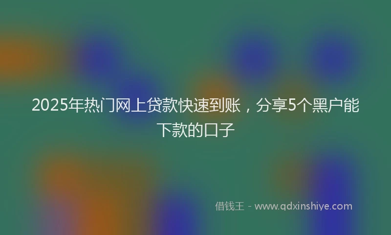 2025年热门网上贷款快速到账，分享5个黑户能下款的口子
