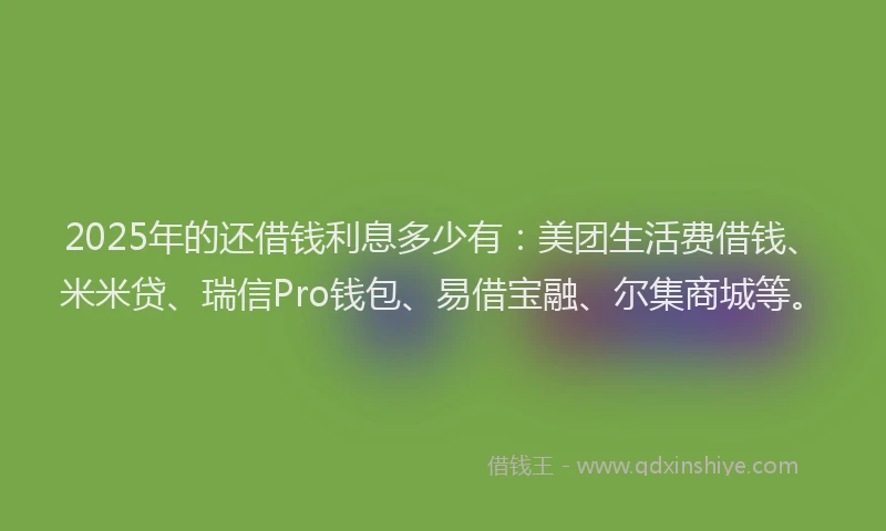 2025年的还借钱利息多少有：美团生活费借钱、米米贷、瑞信Pro钱包、易借宝融、尔集商城等。