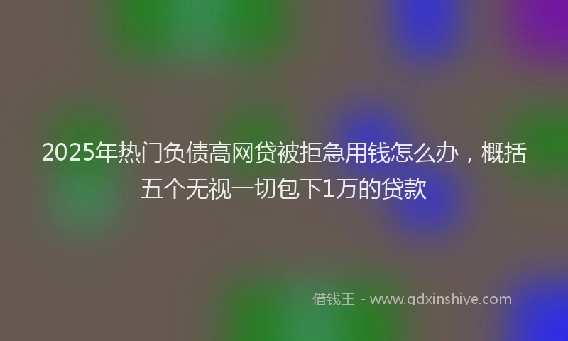 2025年热门负债高网贷被拒急用钱怎么办，概括五个无视一切包下1万的贷款