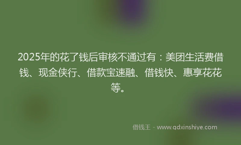 2025年的花了钱后审核不通过有：美团生活费借钱、现金侠行、借款宝速融、借钱快、惠享花花等。
