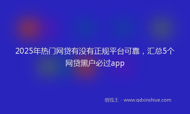 2025年热门网贷有没有正规平台可靠，汇总5个网贷黑户必过app