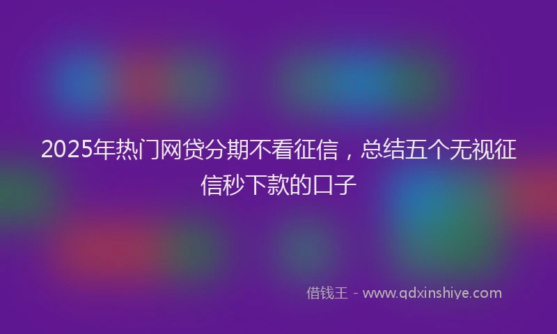 2025年热门网贷分期不看征信，总结五个无视征信秒下款的口子