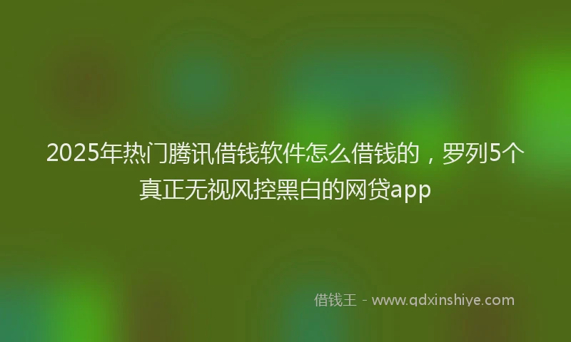 2025年热门腾讯借钱软件怎么借钱的，罗列5个真正无视风控黑白的网贷app