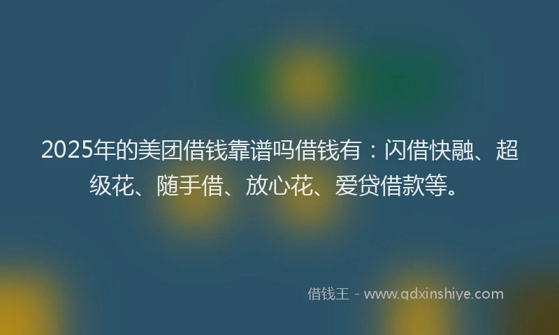 2025年的美团借钱靠谱吗借钱有：闪借快融、超级花、随手借、放心花、爱贷借款等。