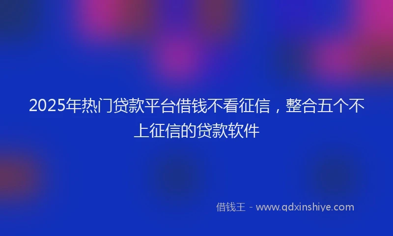 2025年热门贷款平台借钱不看征信，整合五个不上征信的贷款软件
