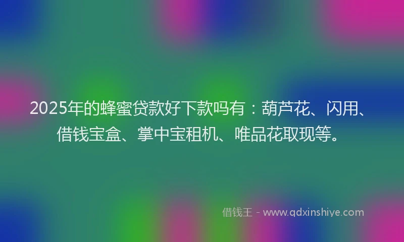 2025年的蜂蜜贷款好下款吗有：葫芦花、闪用、借钱宝盒、掌中宝租机、唯品花取现等。