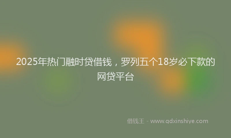 2025年热门融时贷借钱，罗列五个18岁必下款的网贷平台