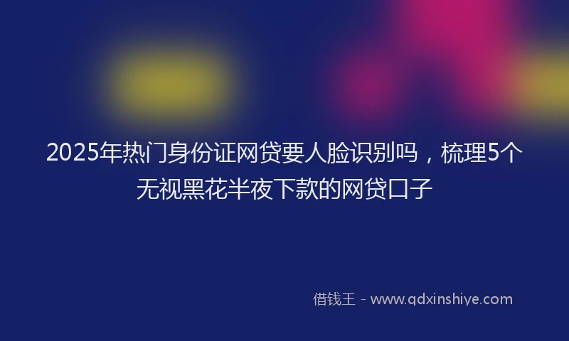 2025年热门身份证网贷要人脸识别吗，梳理5个无视黑花半夜下款的网贷口子