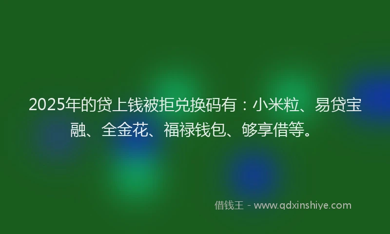 2025年的贷上钱被拒兑换码有：小米粒、易贷宝融、全金花、福禄钱包、够享借等。