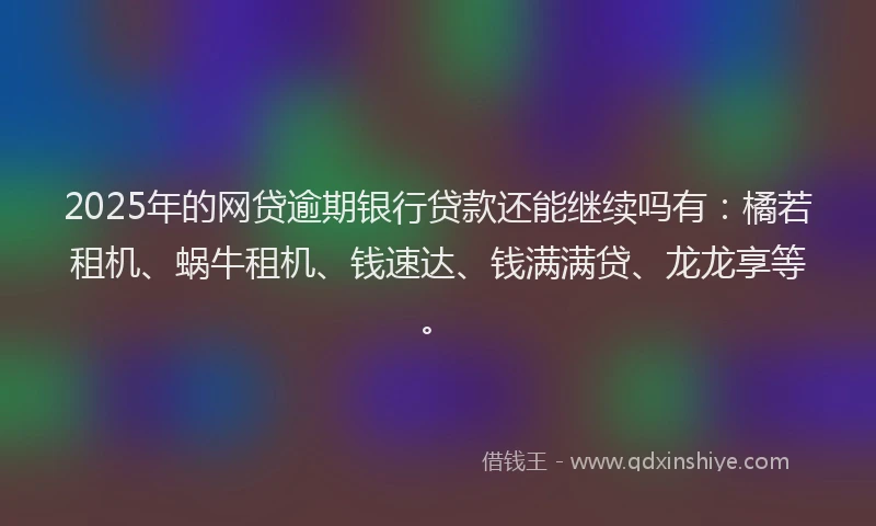 2025年的网贷逾期银行贷款还能继续吗有：橘若租机、蜗牛租机、钱速达、钱满满贷、龙龙享等。