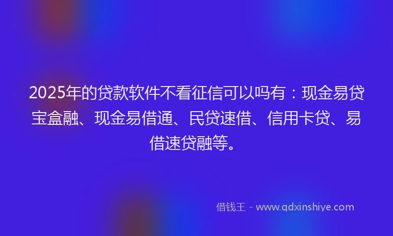 2025年的贷款软件不看征信可以吗有：现金易贷宝盒融、现金易借通、民贷速借、信用卡贷、易借速贷融等。
