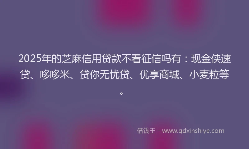 2025年的芝麻信用贷款不看征信吗有：现金侠速贷、哆哆米、贷你无忧贷、优享商城、小麦粒等。