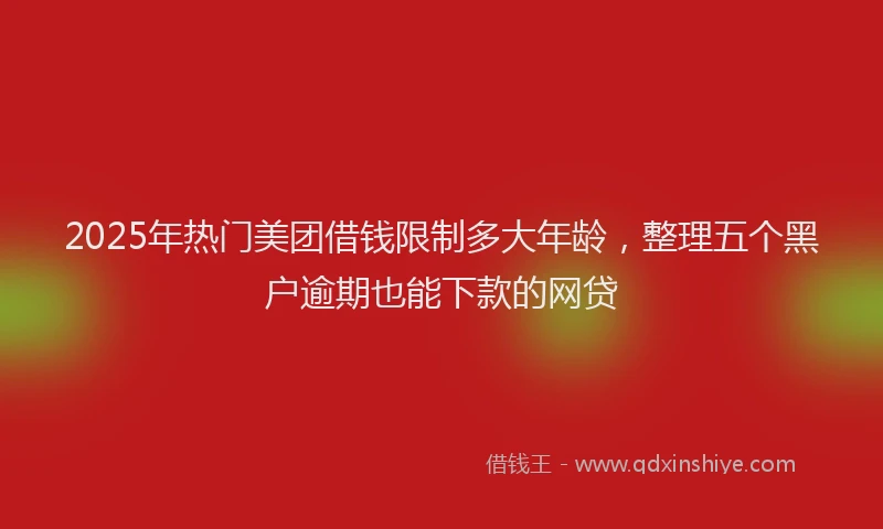 2025年热门美团借钱限制多大年龄，整理五个黑户逾期也能下款的网贷