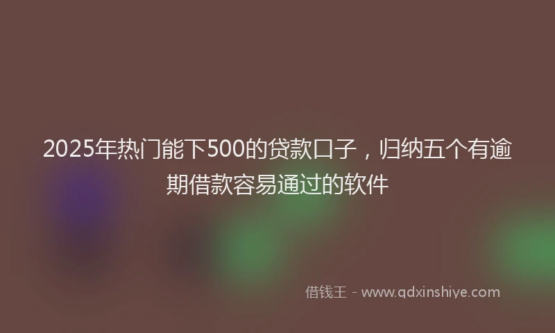 2025年热门能下500的贷款口子，归纳五个有逾期借款容易通过的软件