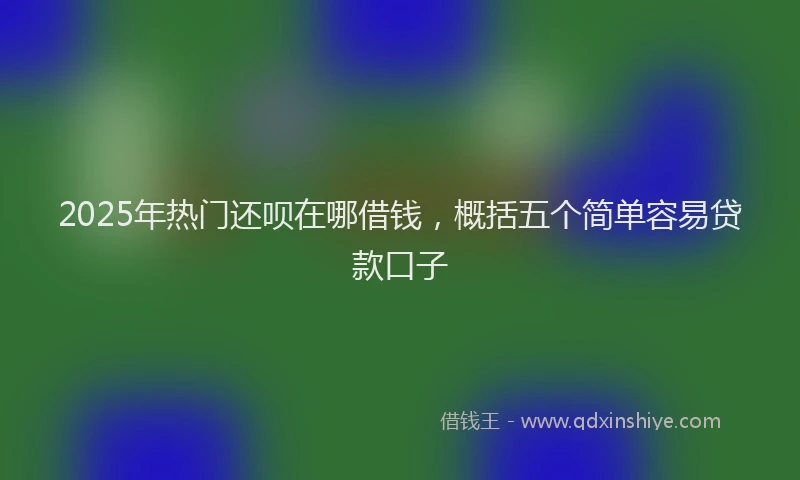 2025年热门还呗在哪借钱，概括五个简单容易贷款口子