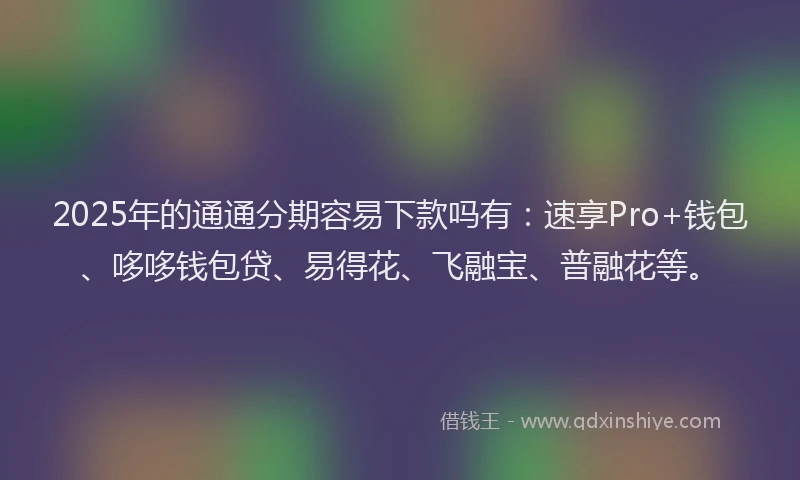 2025年的通通分期容易下款吗有：速享Pro+钱包、哆哆钱包贷、易得花、飞融宝、普融花等。