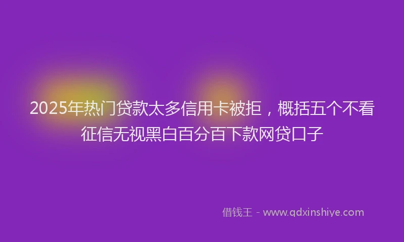 2025年热门贷款太多信用卡被拒，概括五个不看征信无视黑白百分百下款网贷口子
